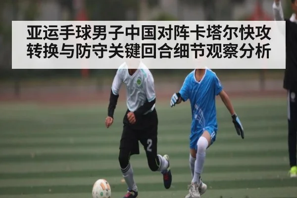 亚运手球男子中国对阵卡塔尔快攻转换与防守关键回合细节观察分析