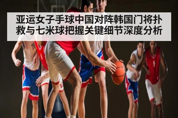 亚运女子手球中国对阵韩国门将扑救与七米球把握关键细节深度分析
