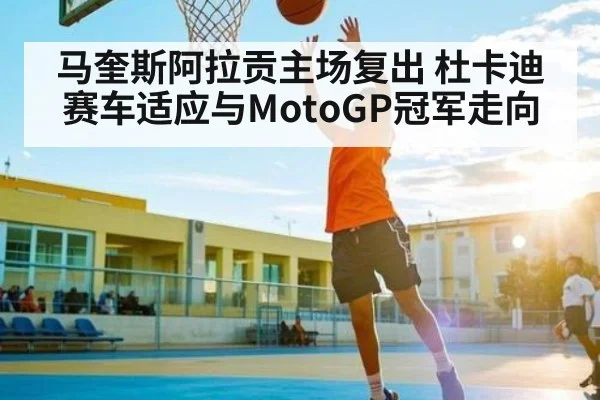 马奎斯阿拉贡主场复出 杜卡迪赛车适应与MotoGP冠军走向