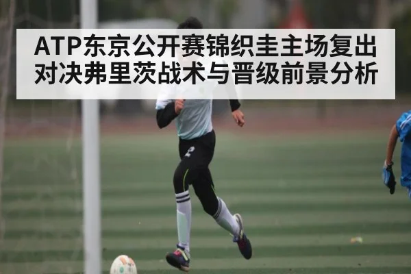 ATP东京公开赛锦织圭主场复出对决弗里茨战术与晋级前景分析